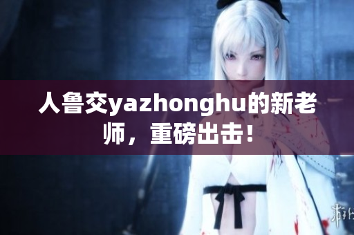 人鲁交yazhonghu的新老师，重磅出击！