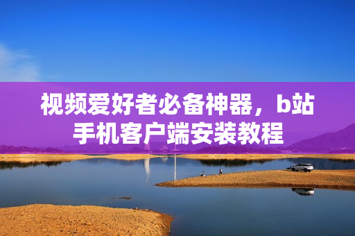 视频爱好者必备神器，b站手机客户端安装教程