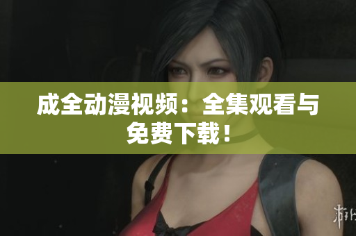 成全动漫视频：全集观看与免费下载！