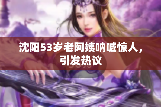 沈阳53岁老阿姨呐喊惊人，引发热议