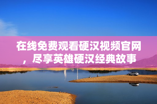 在线免费观看硬汉视频官网，尽享英雄硬汉经典故事