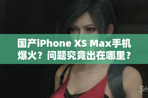 国产iPhone XS Max手机爆火？问题究竟出在哪里？