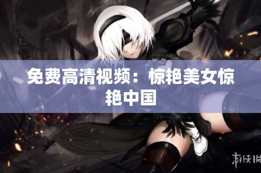 免费高清视频：惊艳美女惊艳中国