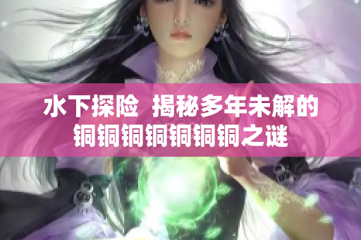 水下探险  揭秘多年未解的铜铜铜铜铜铜铜之谜