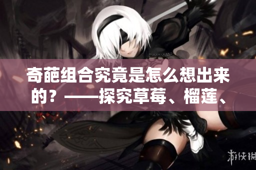 奇葩组合究竟是怎么想出来的？——探究草莓、榴莲、秋葵的奇特搭配之路