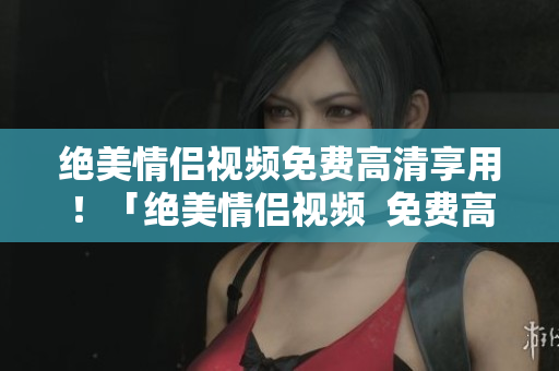 绝美情侣视频免费高清享用！「绝美情侣视频  免费高清」。