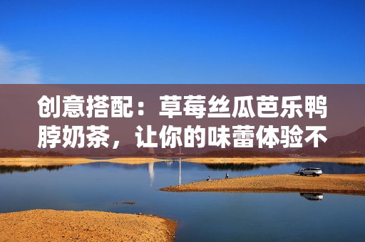 创意搭配：草莓丝瓜芭乐鸭脖奶茶，让你的味蕾体验不一样！