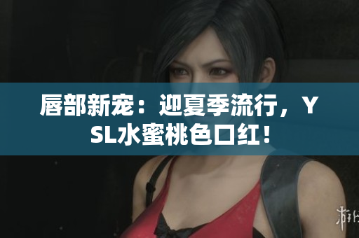 唇部新宠：迎夏季流行，YSL水蜜桃色口红！