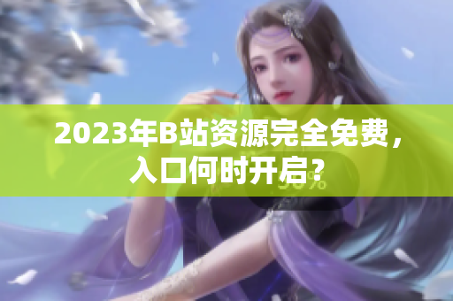 2023年B站资源完全免费，入口何时开启？