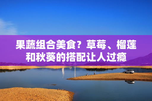 果蔬组合美食？草莓、榴莲和秋葵的搭配让人过瘾