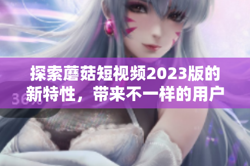 探索蘑菇短视频2023版的新特性，带来不一样的用户体验