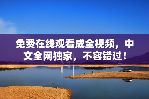 免费在线观看成全视频，中文全网独家，不容错过！