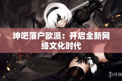 坤吧落户欧派：开启全新网络文化时代
