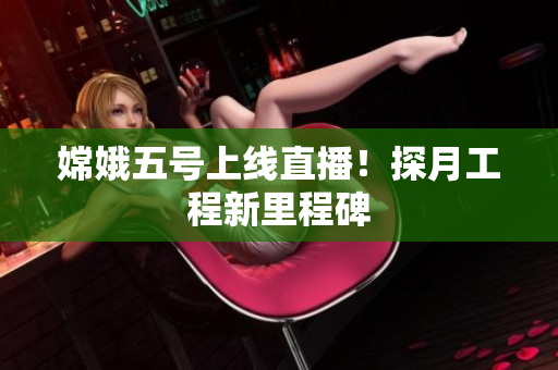 嫦娥五号上线直播！探月工程新里程碑