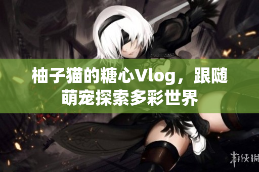 柚子猫的糖心Vlog，跟随萌宠探索多彩世界