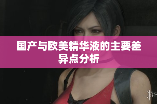 国产与欧美精华液的主要差异点分析