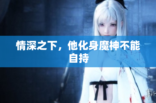 情深之下，他化身魔神不能自持