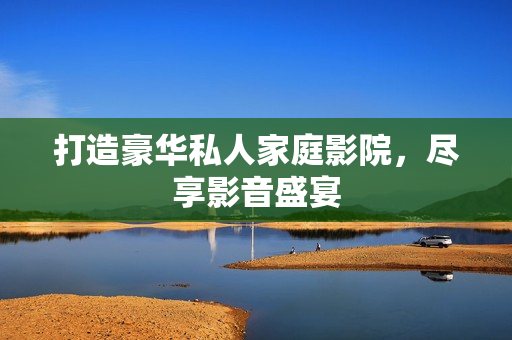 打造豪华私人家庭影院，尽享影音盛宴