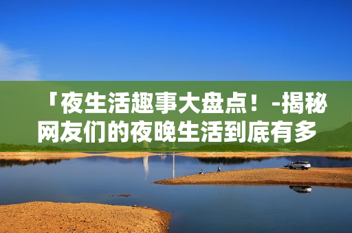 「夜生活趣事大盘点！-揭秘网友们的夜晚生活到底有多嗨」