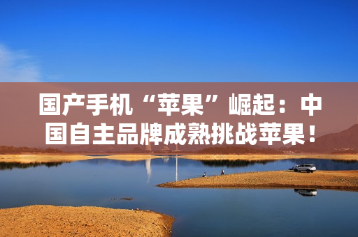 国产手机“苹果”崛起：中国自主品牌成熟挑战苹果！