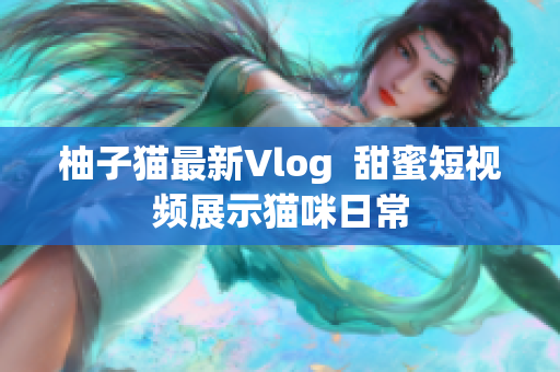 柚子猫最新Vlog  甜蜜短视频展示猫咪日常
