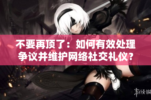 不要再顶了：如何有效处理争议并维护网络社交礼仪？
