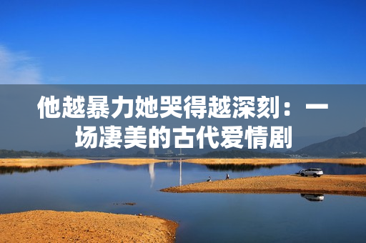 他越暴力她哭得越深刻：一场凄美的古代爱情剧