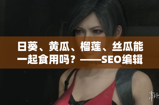 日葵、黄瓜、榴莲、丝瓜能一起食用吗？——SEO编辑建议