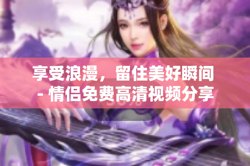 享受浪漫，留住美好瞬间 - 情侣免费高清视频分享