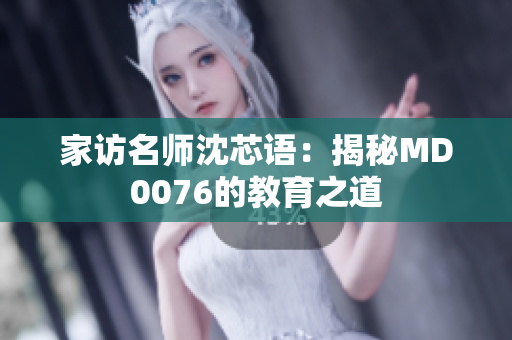 家访名师沈芯语：揭秘MD0076的教育之道
