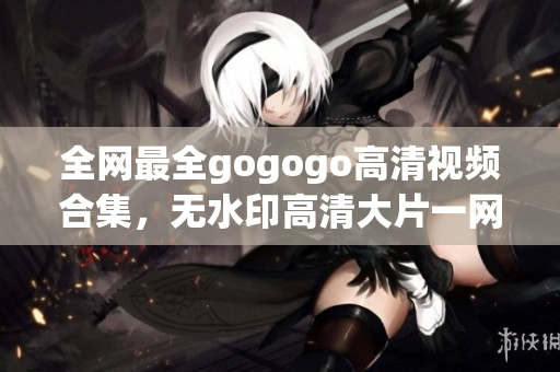 全网最全gogogo高清视频合集，无水印高清大片一网打尽！