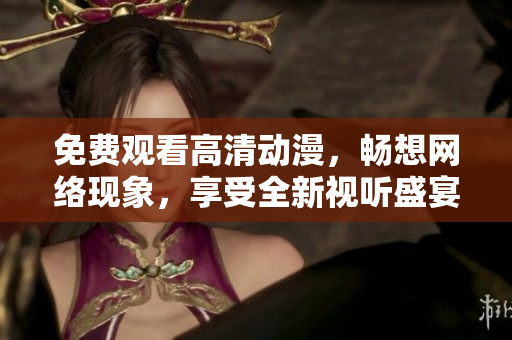 免费观看高清动漫，畅想网络现象，享受全新视听盛宴