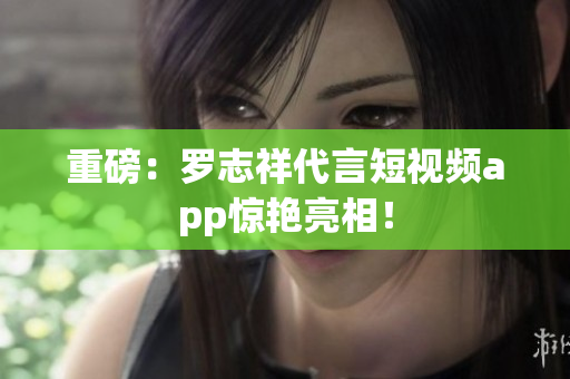 重磅：罗志祥代言短视频app惊艳亮相！