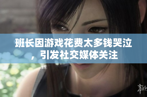 班长因游戏花费太多钱哭泣，引发社交媒体关注