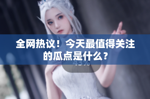 全网热议！今天最值得关注的瓜点是什么？