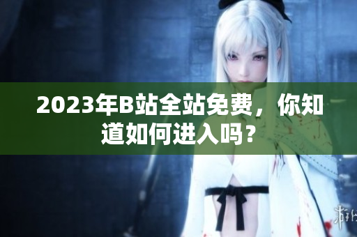 2023年B站全站免费，你知道如何进入吗？