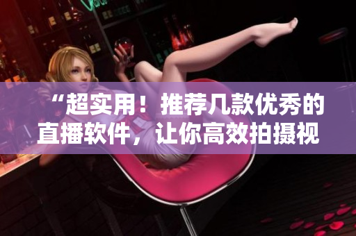 “超实用！推荐几款优秀的直播软件，让你高效拍摄视频！”