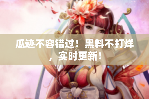 瓜迹不容错过！黑料不打烊，实时更新！