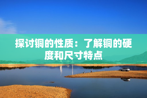 探讨铜的性质：了解铜的硬度和尺寸特点
