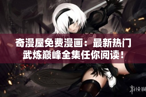 奇漫屋免费漫画：最新热门武炼巅峰全集任你阅读！
