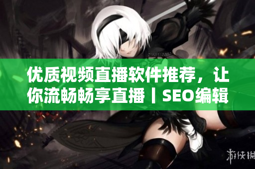 优质视频直播软件推荐，让你流畅畅享直播丨SEO编辑