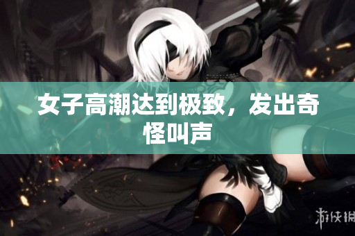 女子高潮达到极致，发出奇怪叫声