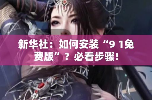新华社：如何安装“9 1免费版”？必看步骤！