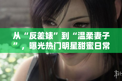 从“反差婊”到“温柔妻子”，曝光热门明星甜蜜日常！