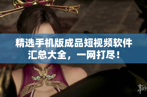 精选手机版成品短视频软件汇总大全，一网打尽！