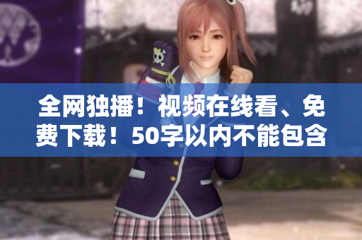 全网独播！视频在线看、免费下载！50字以内不能包含等符号