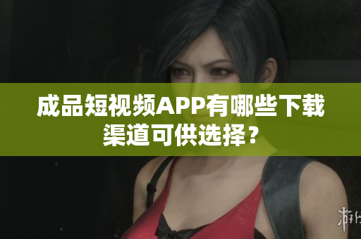 成品短视频APP有哪些下载渠道可供选择？
