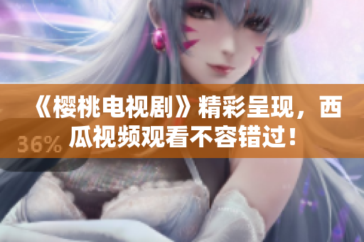 《樱桃电视剧》精彩呈现，西瓜视频观看不容错过！