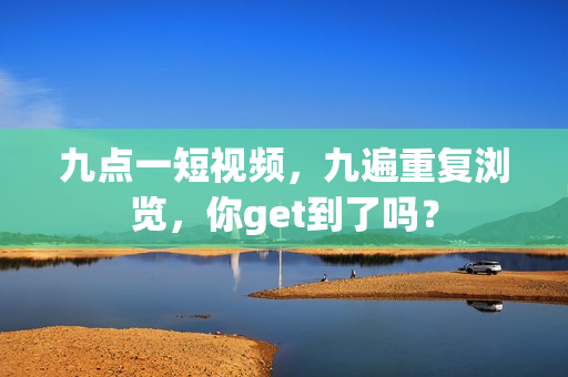 九点一短视频，九遍重复浏览，你get到了吗？