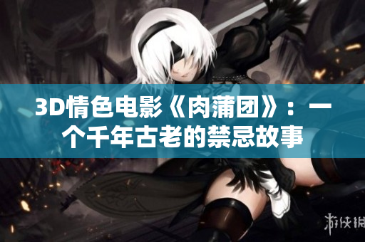 3D情色电影《肉蒲团》：一个千年古老的禁忌故事